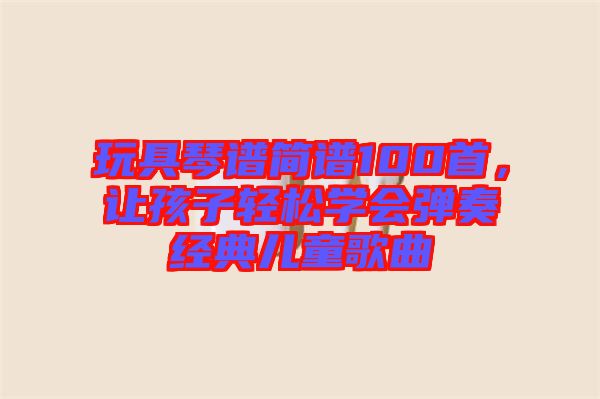 玩具琴譜簡譜100首，讓孩子輕松學(xué)會(huì)彈奏經(jīng)典兒童歌曲