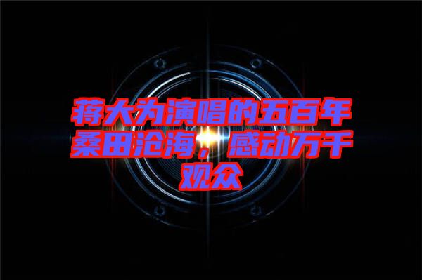 蔣大為演唱的五百年桑田滄海，感動(dòng)萬(wàn)千觀眾