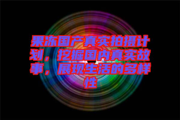 果凍國(guó)產(chǎn)真實(shí)拍攝計(jì)劃，挖掘國(guó)內(nèi)真實(shí)故事，展現(xiàn)生活的多樣性