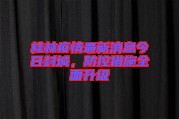 桂林疫情最新消息今日封城，防控措施全面升級