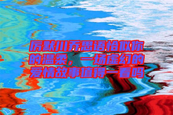 厲默川喬思語恰似你的溫柔，一場虛幻的愛情故事值得一看嗎