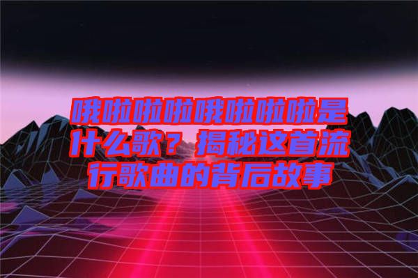哦啦啦啦哦啦啦啦是什么歌？揭秘這首流行歌曲的背后故事