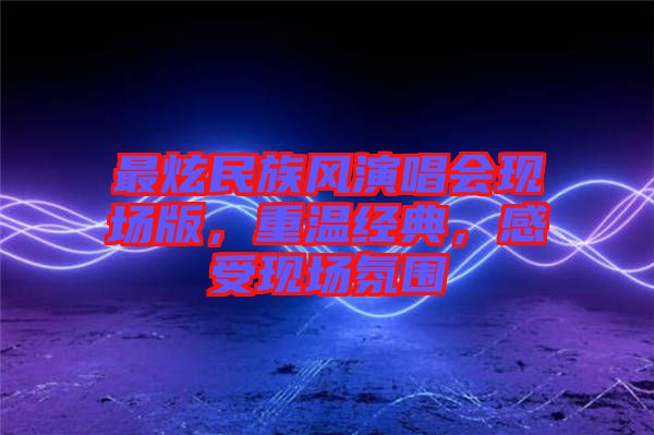 最炫民族風(fēng)演唱會(huì)現(xiàn)場(chǎng)版，重溫經(jīng)典，感受現(xiàn)場(chǎng)氛圍