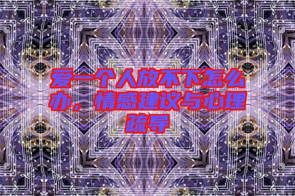 愛一個(gè)人放不下怎么辦，情感建議與心理疏導(dǎo)