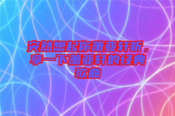 突然想起你蕭亞軒聽(tīng)，享一下蕭亞軒的經(jīng)典歌曲