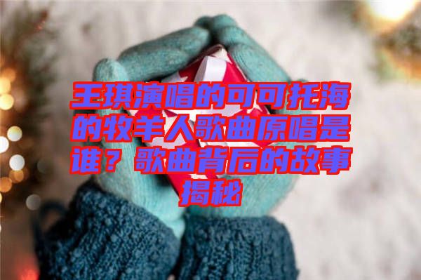 王琪演唱的可可托海的牧羊人歌曲原唱是誰(shuí)？歌曲背后的故事揭秘