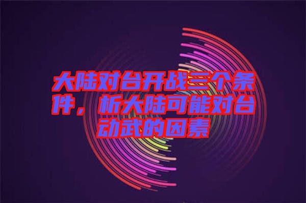大陸對(duì)臺(tái)開(kāi)戰(zhàn)三個(gè)條件，析大陸可能對(duì)臺(tái)動(dòng)武的因素