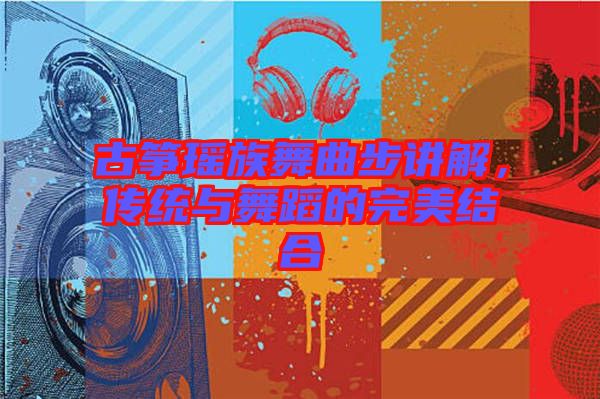 古箏瑤族舞曲步講解，傳統(tǒng)與舞蹈的完美結合