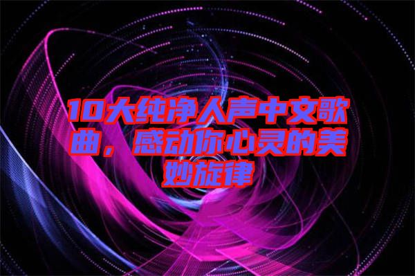10大純凈人聲中文歌曲，感動(dòng)你心靈的美妙旋律