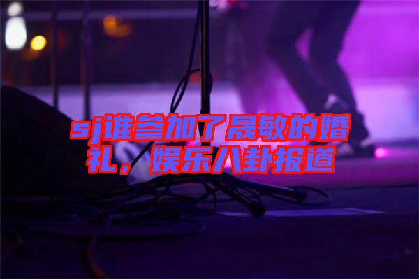sj誰參加了晟敏的婚禮，娛樂八卦報道