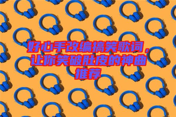 好心手改編搞笑歌詞，讓你笑破肚皮的神曲推薦
