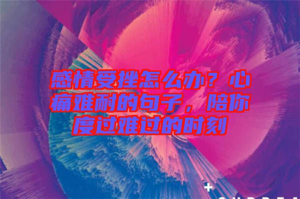 感情受挫怎么辦？心痛難耐的句子，陪你度過(guò)難過(guò)的時(shí)刻