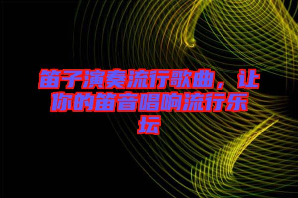 笛子演奏流行歌曲，讓你的笛音唱響流行樂壇