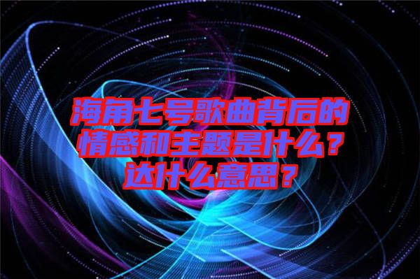 海角七號(hào)歌曲背后的情感和主題是什么？達(dá)什么意思？