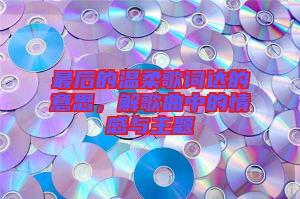 最后的溫柔歌詞達(dá)的意思，解歌曲中的情感與主題