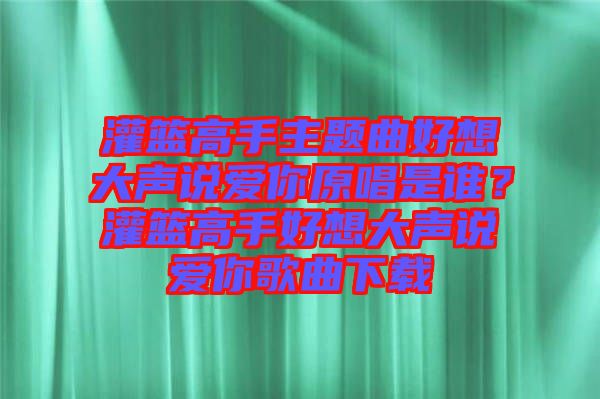 灌籃高手主題曲好想大聲說(shuō)愛你原唱是誰(shuí)？灌籃高手好想大聲說(shuō)愛你歌曲下載