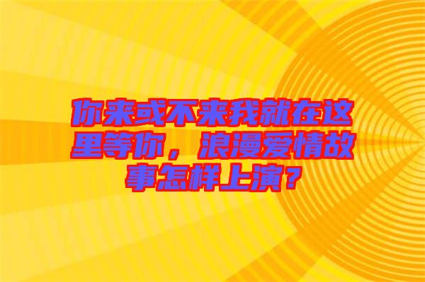 你來或不來我就在這里等你，浪漫愛情故事怎樣上演？
