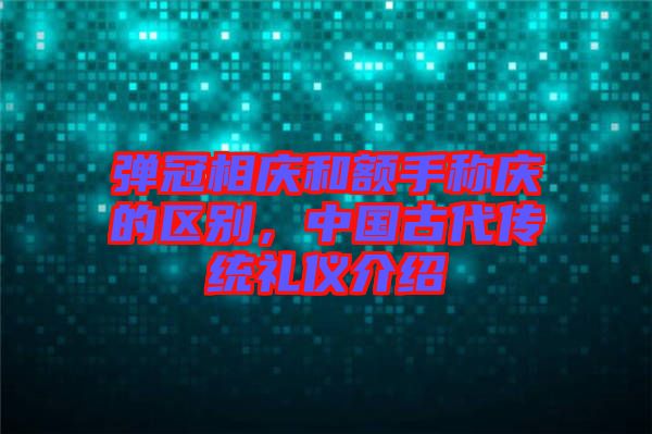 彈冠相慶和額手稱慶的區(qū)別，中國(guó)古代傳統(tǒng)禮儀介紹