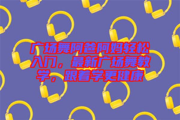 廣場舞阿爸阿媽輕松入門，最新廣場舞教學(xué)，跟著學(xué)更健康