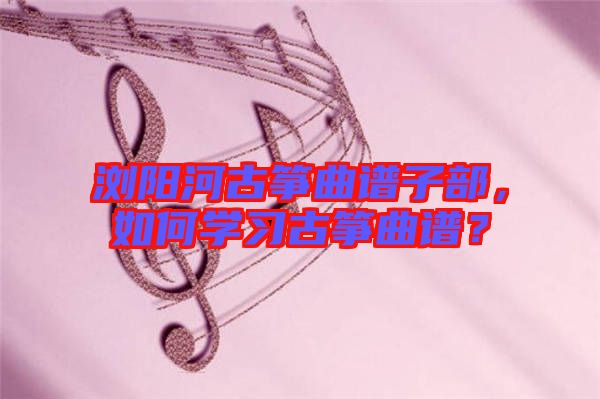 瀏陽河古箏曲譜子部，如何學習古箏曲譜？