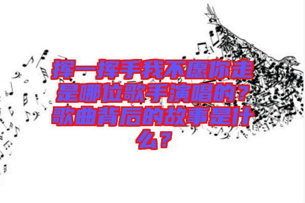 揮一揮手我不愿你走是哪位歌手演唱的？歌曲背后的故事是什么？