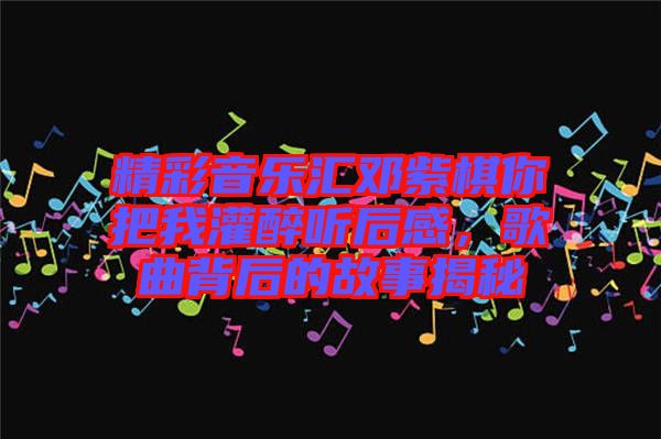精彩音樂(lè)匯鄧紫棋你把我灌醉聽(tīng)后感，歌曲背后的故事揭秘