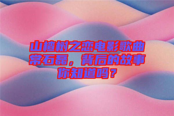 山楂樹之戀電影歌曲常石磊，背后的故事你知道嗎？