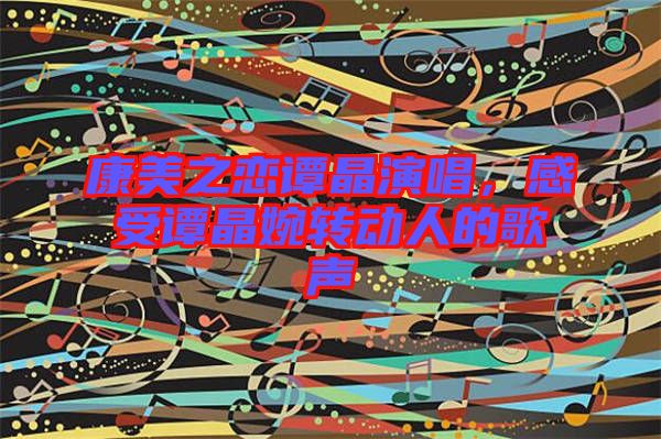 康美之戀譚晶演唱，感受譚晶婉轉(zhuǎn)動人的歌聲