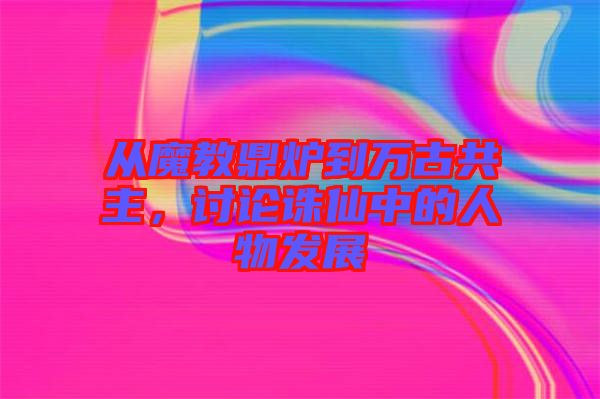 從魔教鼎爐到萬古共主，討論誅仙中的人物發(fā)展
