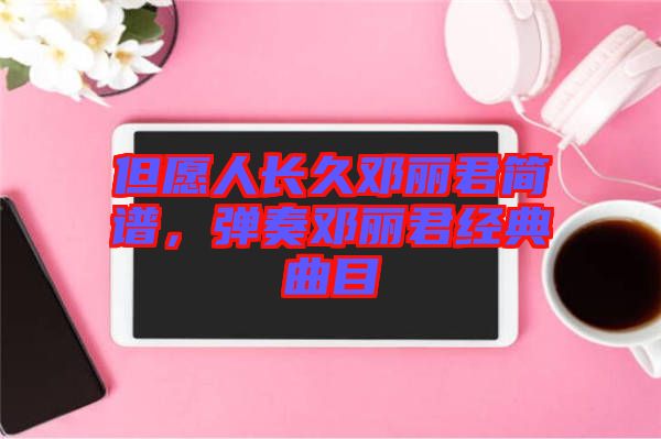 但愿人長久鄧麗君簡譜，彈奏鄧麗君經(jīng)典曲目