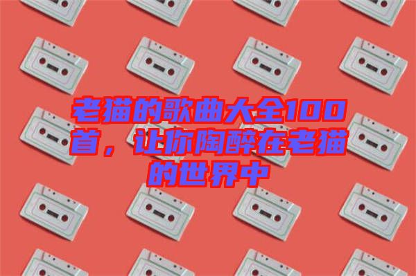 老貓的歌曲大全100首，讓你陶醉在老貓的世界中
