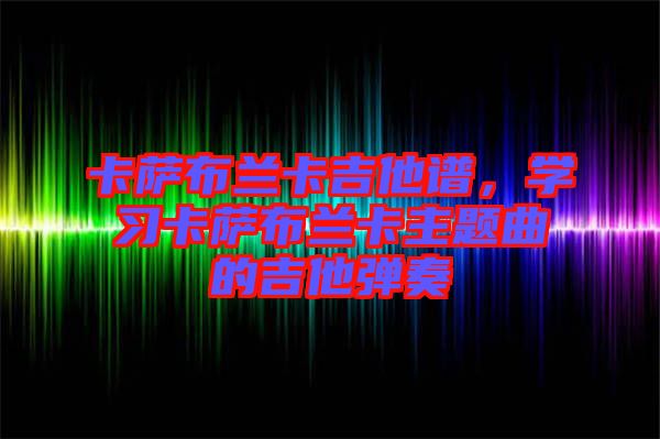 卡薩布蘭卡吉他譜，學(xué)習(xí)卡薩布蘭卡主題曲的吉他彈奏