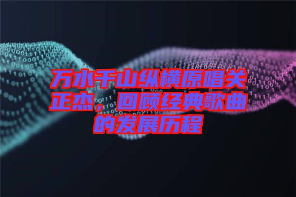 萬水千山縱橫原唱關(guān)正杰，回顧經(jīng)典歌曲的發(fā)展歷程