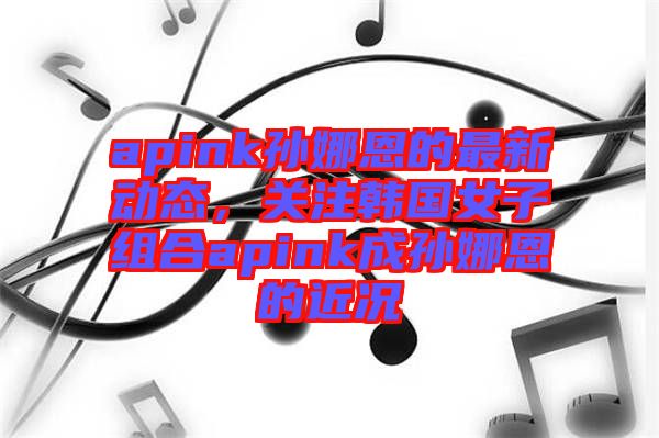apink孫娜恩的最新動態(tài)，關(guān)注韓國女子組合apink成孫娜恩的近況