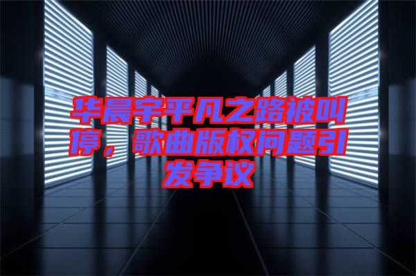 華晨宇平凡之路被叫停，歌曲版權(quán)問題引發(fā)爭議