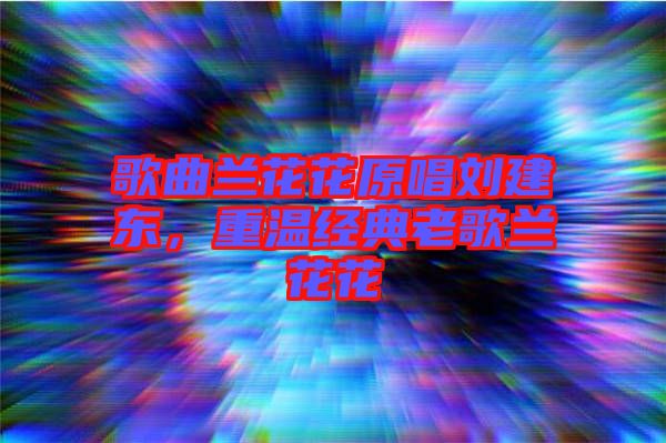 歌曲蘭花花原唱劉建東，重溫經(jīng)典老歌蘭花花