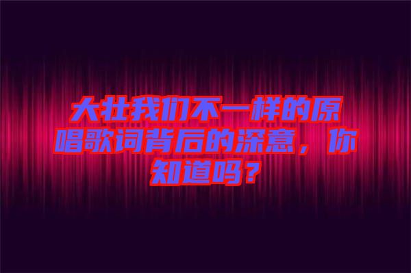 大壯我們不一樣的原唱歌詞背后的深意，你知道嗎？