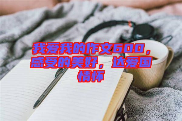 我愛我的作文600，感受的美好，達愛國情懷