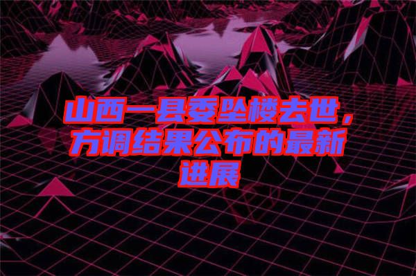 山西一縣委墜樓去世，方調(diào)結(jié)果公布的最新進(jìn)展