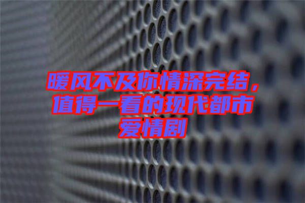 暖風(fēng)不及你情深完結(jié)，值得一看的現(xiàn)代都市愛情劇