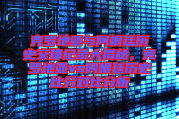 克羅地亞與阿根廷歷史交鋒紀(jì)錄大揭秘，克羅地亞vs阿根廷歷史比分對比分析