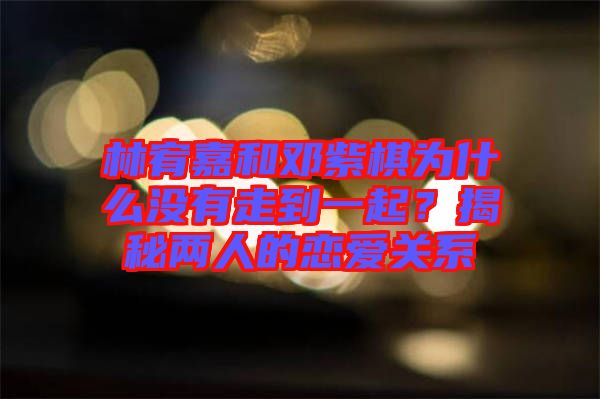 林宥嘉和鄧紫棋為什么沒(méi)有走到一起？揭秘兩人的戀愛(ài)關(guān)系