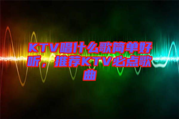 KTV唱什么歌簡(jiǎn)單好聽(tīng)，推薦KTV必點(diǎn)歌曲