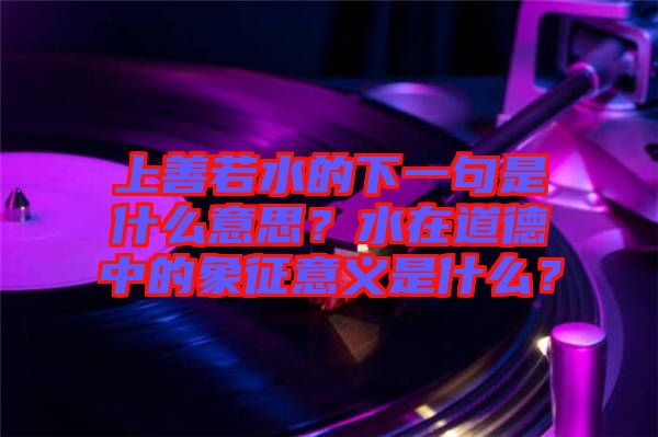 上善若水的下一句是什么意思？水在道德中的象征意義是什么？