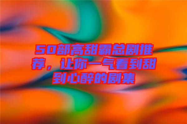 50部高甜霸總劇推薦，讓你一氣看到甜到心醉的劇集
