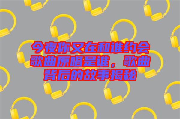 今夜你又在和誰(shuí)約會(huì)歌曲原唱是誰(shuí)，歌曲背后的故事揭秘