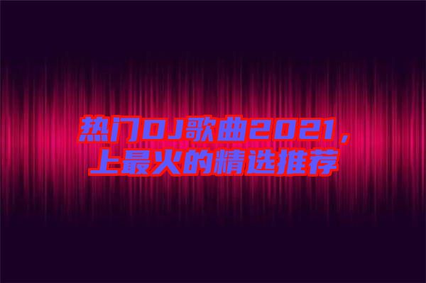熱門DJ歌曲2021，上最火的精選推薦