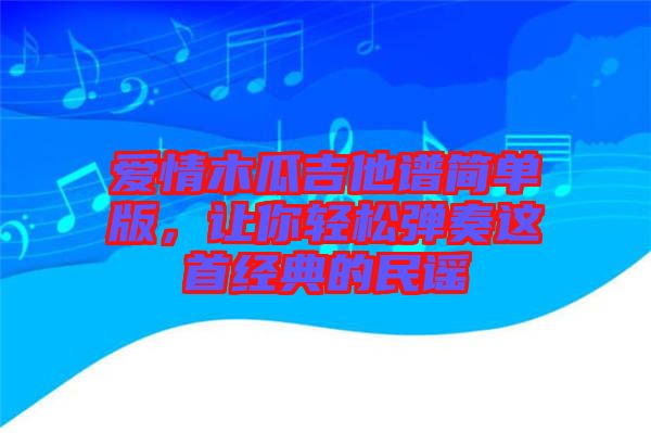 愛(ài)情木瓜吉他譜簡(jiǎn)單版，讓你輕松彈奏這首經(jīng)典的民謠