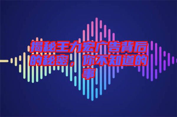 揭秘王力宏廣告背后的秘密，你不知道的事
