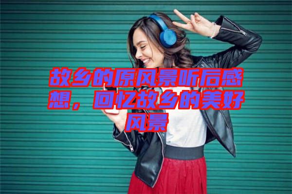 故鄉(xiāng)的原風景聽后感想，回憶故鄉(xiāng)的美好風景
